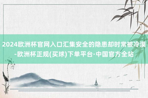 2024欧洲杯官网入口汇集安全的隐患却时常被冷漠-欧洲杯正规(买球)下单平台·中国官方全站