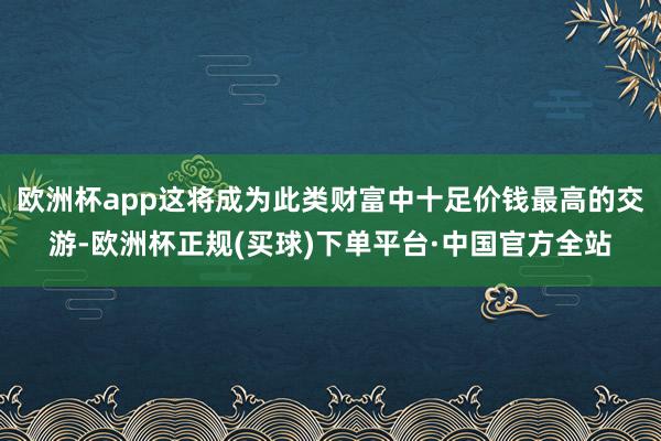 欧洲杯app这将成为此类财富中十足价钱最高的交游-欧洲杯正规(买球)下单平台·中国官方全站