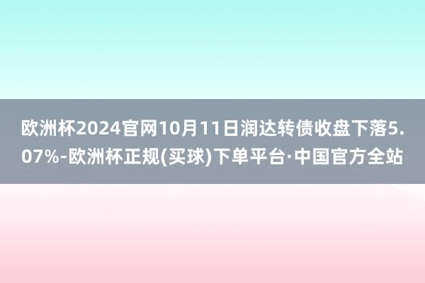 欧洲杯2024官网10月11日润达转债收盘下落5.07%-欧洲杯正规(买球)下单平台·中国官方全站