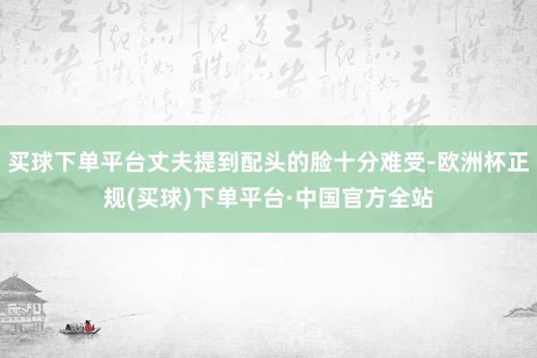 买球下单平台丈夫提到配头的脸十分难受-欧洲杯正规(买球)下单平台·中国官方全站