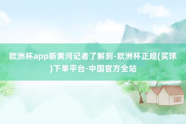 欧洲杯app　　新黄河记者了解到-欧洲杯正规(买球)下单平台·中国官方全站