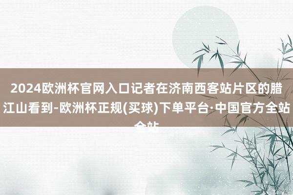 2024欧洲杯官网入口记者在济南西客站片区的腊江山看到-欧洲杯正规(买球)下单平台·中国官方全站