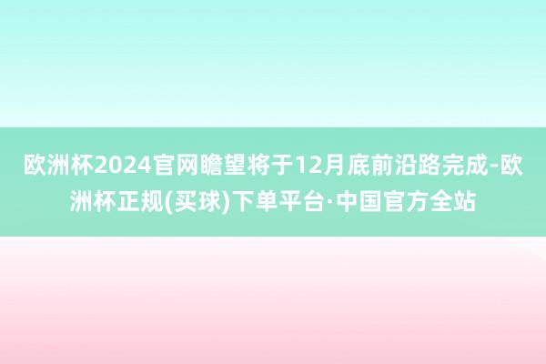 欧洲杯2024官网瞻望将于12月底前沿路完成-欧洲杯正规(买球)下单平台·中国官方全站