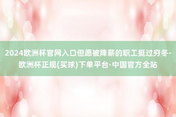 2024欧洲杯官网入口但愿被降薪的职工挺过穷冬-欧洲杯正规(买球)下单平台·中国官方全站