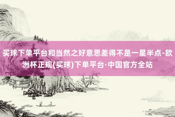 买球下单平台和当然之好意思差得不是一星半点-欧洲杯正规(买球)下单平台·中国官方全站