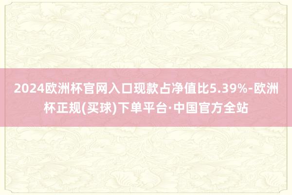 2024欧洲杯官网入口现款占净值比5.39%-欧洲杯正规(买球)下单平台·中国官方全站