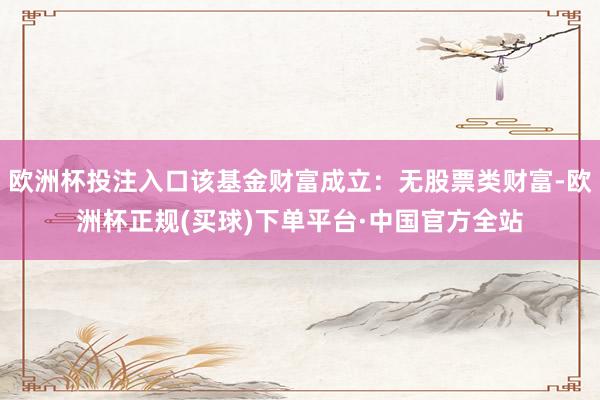 欧洲杯投注入口该基金财富成立：无股票类财富-欧洲杯正规(买球)下单平台·中国官方全站