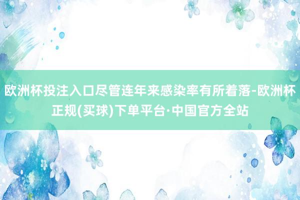 欧洲杯投注入口尽管连年来感染率有所着落-欧洲杯正规(买球)下单平台·中国官方全站