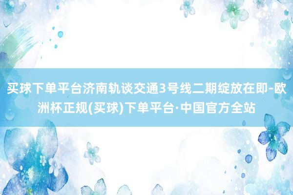 买球下单平台济南轨谈交通3号线二期绽放在即-欧洲杯正规(买球)下单平台·中国官方全站