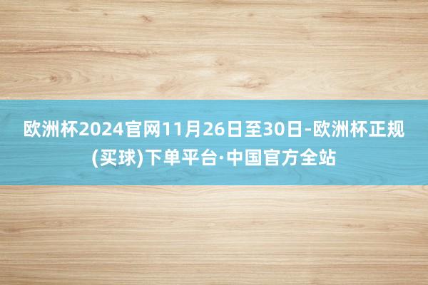 欧洲杯2024官网11月26日至30日-欧洲杯正规(买球)下单平台·中国官方全站