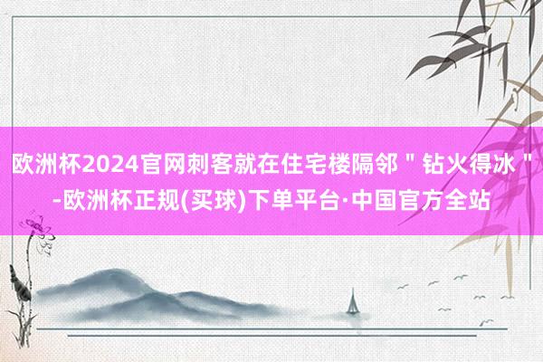 欧洲杯2024官网刺客就在住宅楼隔邻＂钻火得冰＂-欧洲杯正规(买球)下单平台·中国官方全站