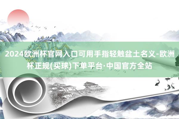 2024欧洲杯官网入口可用手指轻触盆土名义-欧洲杯正规(买球)下单平台·中国官方全站