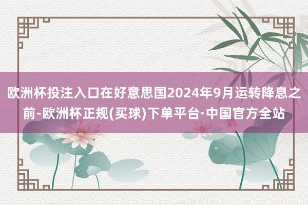 欧洲杯投注入口在好意思国2024年9月运转降息之前-欧洲杯正规(买球)下单平台·中国官方全站