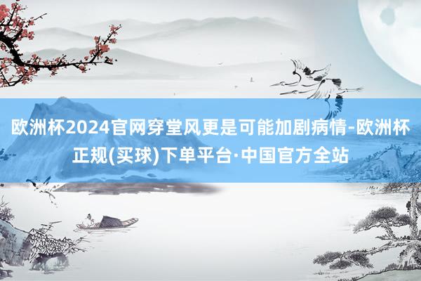 欧洲杯2024官网穿堂风更是可能加剧病情-欧洲杯正规(买球)下单平台·中国官方全站
