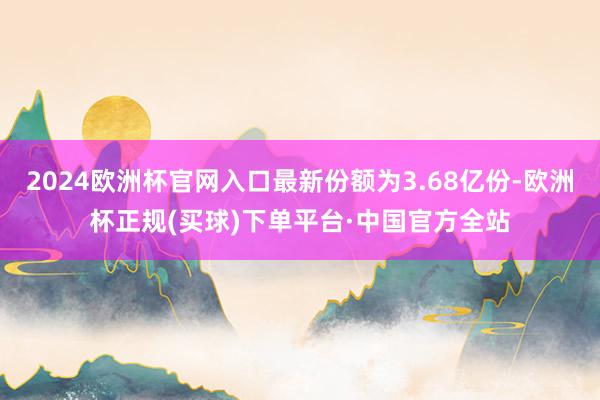 2024欧洲杯官网入口最新份额为3.68亿份-欧洲杯正规(买球)下单平台·中国官方全站