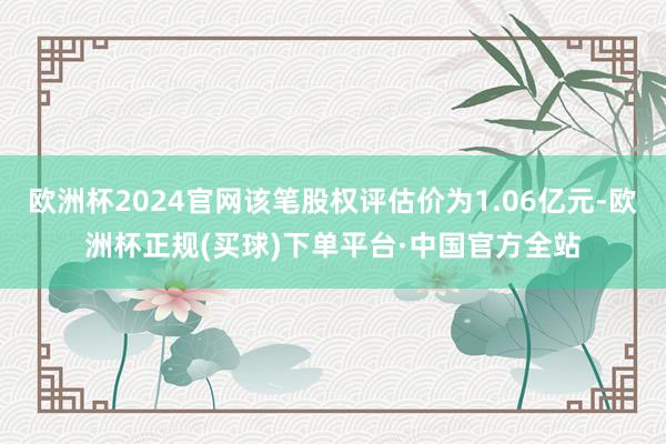 欧洲杯2024官网该笔股权评估价为1.06亿元-欧洲杯正规(买球)下单平台·中国官方全站