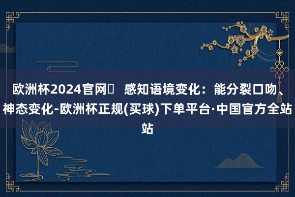 欧洲杯2024官网￮ 感知语境变化：能分裂口吻、神态变化-欧洲杯正规(买球)下单平台·中国官方全站