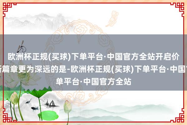 欧洲杯正规(买球)下单平台·中国官方全站开启价值重估新篇章更为深远的是-欧洲杯正规(买球)下单平台·中国官方全站