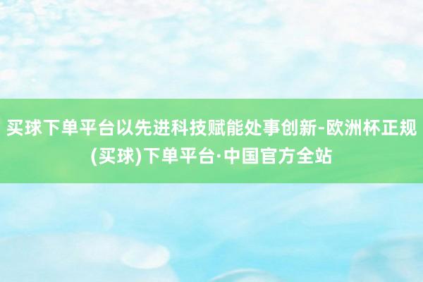 买球下单平台以先进科技赋能处事创新-欧洲杯正规(买球)下单平台·中国官方全站