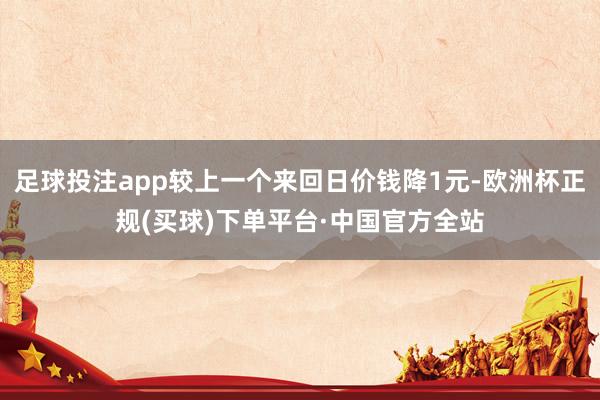 足球投注app较上一个来回日价钱降1元-欧洲杯正规(买球)下单平台·中国官方全站