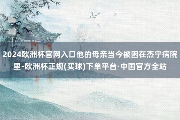 2024欧洲杯官网入口他的母亲当今被困在杰宁病院里-欧洲杯正规(买球)下单平台·中国官方全站