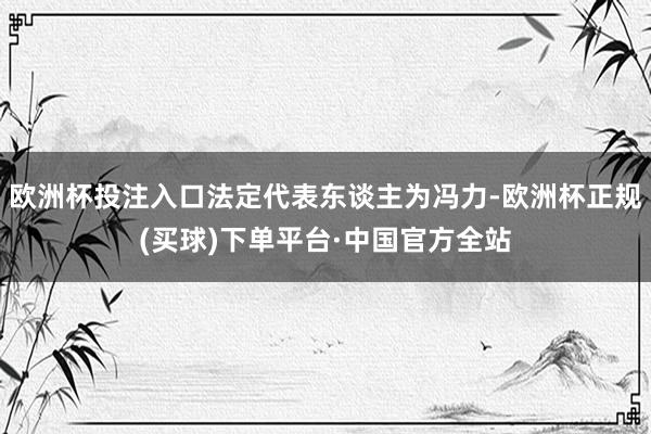 欧洲杯投注入口法定代表东谈主为冯力-欧洲杯正规(买球)下单平台·中国官方全站