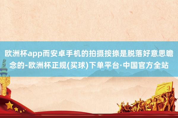 欧洲杯app而安卓手机的拍摄按捺是脱落好意思瞻念的-欧洲杯正规(买球)下单平台·中国官方全站
