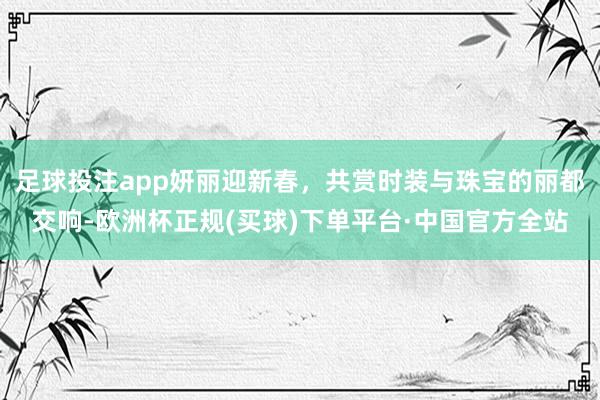 足球投注app妍丽迎新春，共赏时装与珠宝的丽都交响-欧洲杯正规(买球)下单平台·中国官方全站