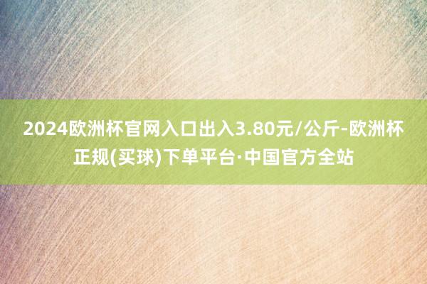 2024欧洲杯官网入口出入3.80元/公斤-欧洲杯正规(买球)下单平台·中国官方全站
