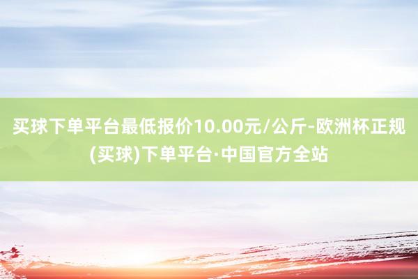 买球下单平台最低报价10.00元/公斤-欧洲杯正规(买球)下单平台·中国官方全站