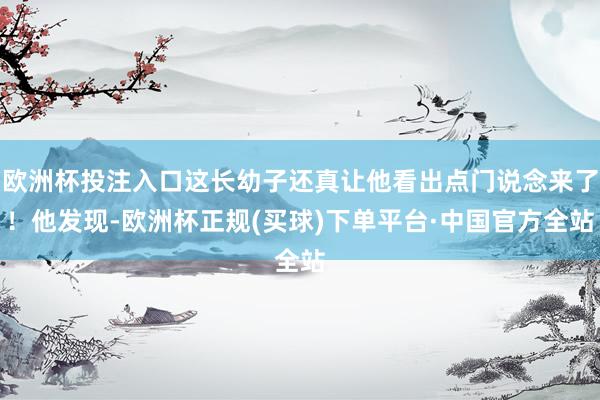欧洲杯投注入口这长幼子还真让他看出点门说念来了！他发现-欧洲杯正规(买球)下单平台·中国官方全站