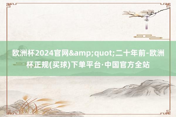 欧洲杯2024官网&quot;二十年前-欧洲杯正规(买球)下单平台·中国官方全站