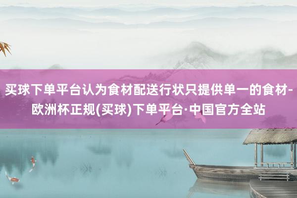 买球下单平台认为食材配送行状只提供单一的食材-欧洲杯正规(买球)下单平台·中国官方全站