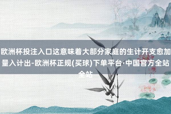 欧洲杯投注入口这意味着大部分家庭的生计开支愈加量入计出-欧洲杯正规(买球)下单平台·中国官方全站