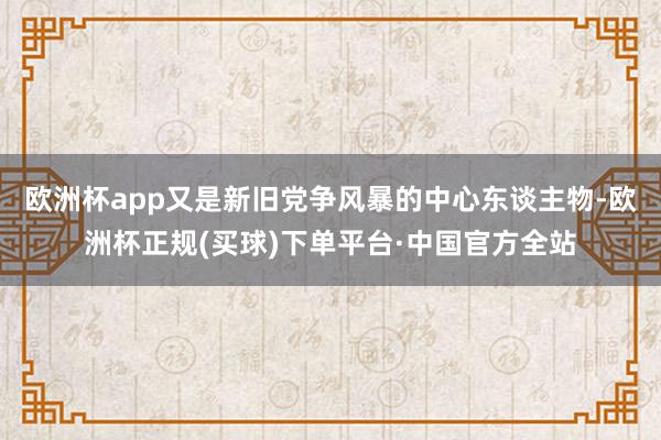 欧洲杯app又是新旧党争风暴的中心东谈主物-欧洲杯正规(买球)下单平台·中国官方全站