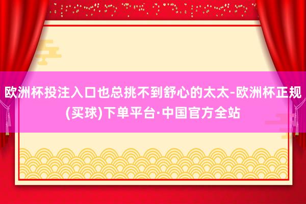 欧洲杯投注入口也总挑不到舒心的太太-欧洲杯正规(买球)下单平台·中国官方全站