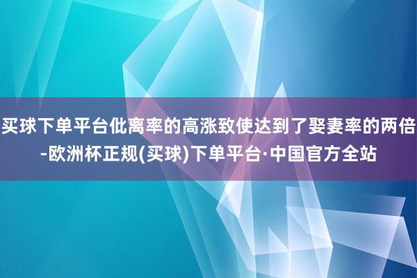 买球下单平台仳离率的高涨致使达到了娶妻率的两倍-欧洲杯正规(买球)下单平台·中国官方全站