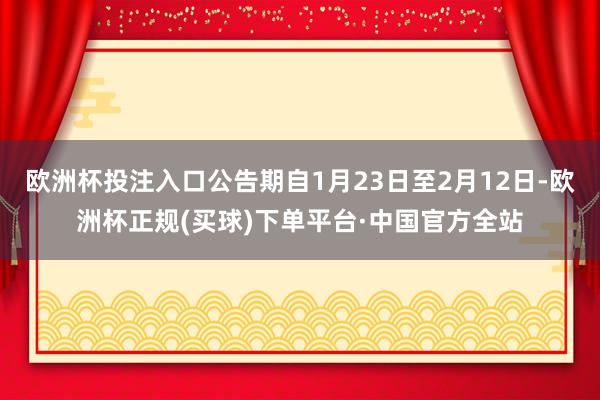 欧洲杯投注入口公告期自1月23日至2月12日-欧洲杯正规(买球)下单平台·中国官方全站