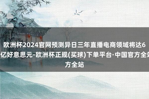 欧洲杯2024官网预测异日三年直播电商领域将达67亿好意思元-欧洲杯正规(买球)下单平台·中国官方全站