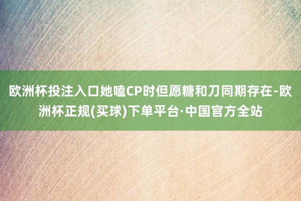 欧洲杯投注入口她嗑CP时但愿糖和刀同期存在-欧洲杯正规(买球)下单平台·中国官方全站