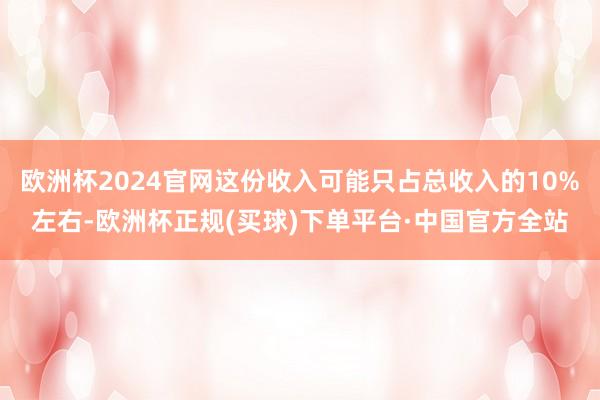 欧洲杯2024官网这份收入可能只占总收入的10%左右-欧洲杯正规(买球)下单平台·中国官方全站
