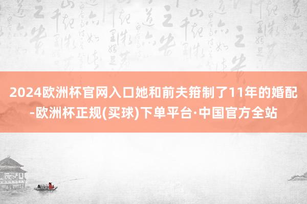 2024欧洲杯官网入口她和前夫箝制了11年的婚配-欧洲杯正规(买球)下单平台·中国官方全站