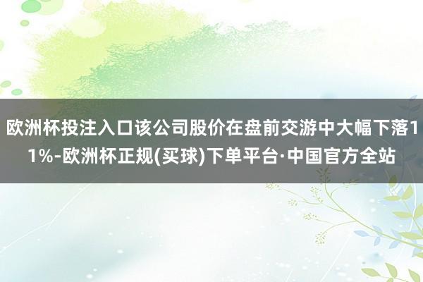 欧洲杯投注入口该公司股价在盘前交游中大幅下落11%-欧洲杯正规(买球)下单平台·中国官方全站