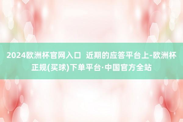 2024欧洲杯官网入口  近期的应答平台上-欧洲杯正规(买球)下单平台·中国官方全站