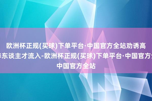 欧洲杯正规(买球)下单平台·中国官方全站劝诱高修养东谈主才流入-欧洲杯正规(买球)下单平台·中国官方全站