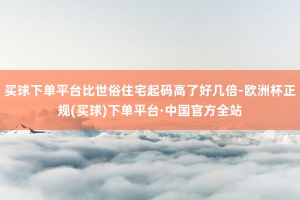 买球下单平台比世俗住宅起码高了好几倍-欧洲杯正规(买球)下单平台·中国官方全站