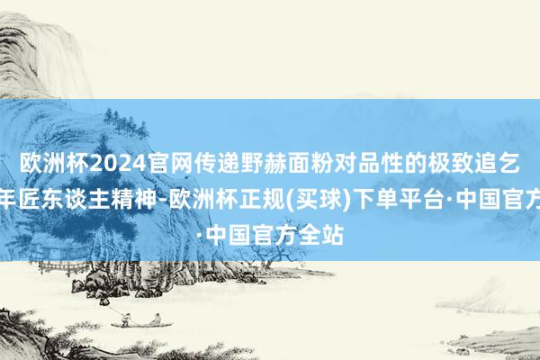 欧洲杯2024官网传递野赫面粉对品性的极致追乞降百年匠东谈主精神-欧洲杯正规(买球)下单平台·中国官方全站