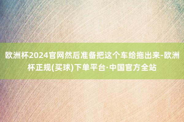 欧洲杯2024官网然后准备把这个车给拖出来-欧洲杯正规(买球)下单平台·中国官方全站