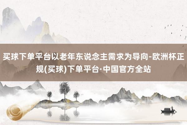 买球下单平台以老年东说念主需求为导向-欧洲杯正规(买球)下单平台·中国官方全站