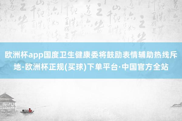 欧洲杯app国度卫生健康委将鼓励表情辅助热线斥地-欧洲杯正规(买球)下单平台·中国官方全站